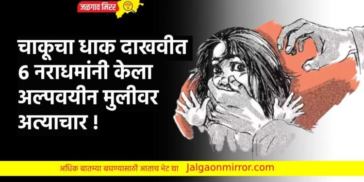 चाकूचा धाक दाखवीत ६ नराधमांनी केला अल्पवयीन मुलीवर अत्याचार !