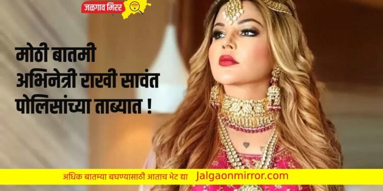 मोठी बातमी : अभिनेत्री राखी सावंत पोलिसांच्या ताब्यात !