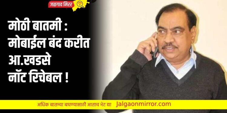 मोठी बातमी : मोबाईल बंद करीत आ.खडसे नॉट रिचेबल !