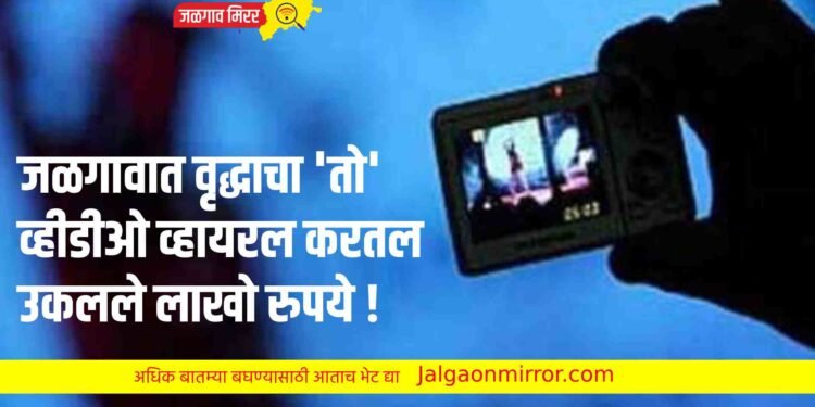 जळगावात वृद्धाचा ‘तो’ व्हीडीओ व्हायरल करत उकळले लाखो रुपये !