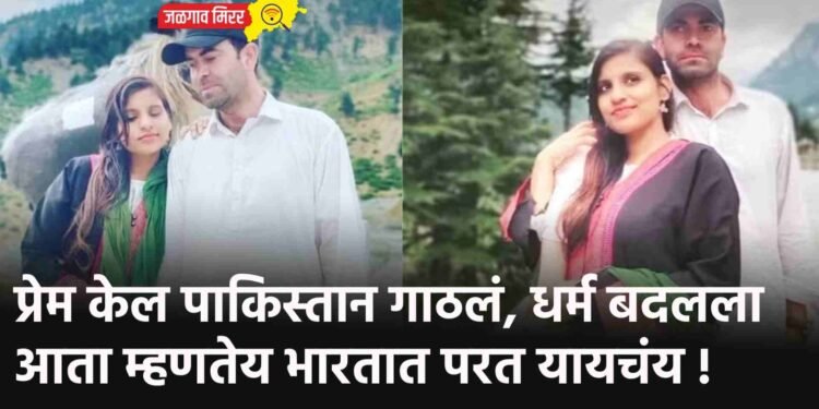 प्रेम केल पाकिस्तान गाठलं, धर्म बदलला आता म्हणतेय भारतात परत यायचंय !