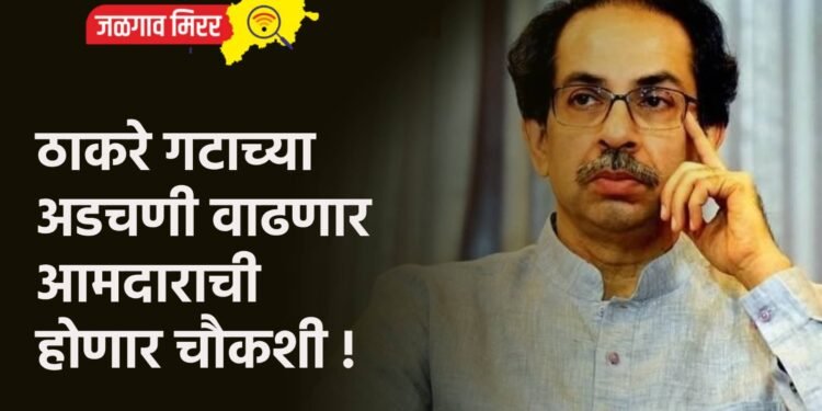 ठाकरे गटाच्या अडचणी वाढणार ; आमदाराची होणार चौकशी !