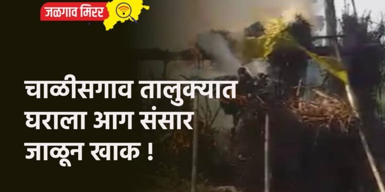 चाळीसगाव तालुक्यात घराला आग संसार जाळून खाक !