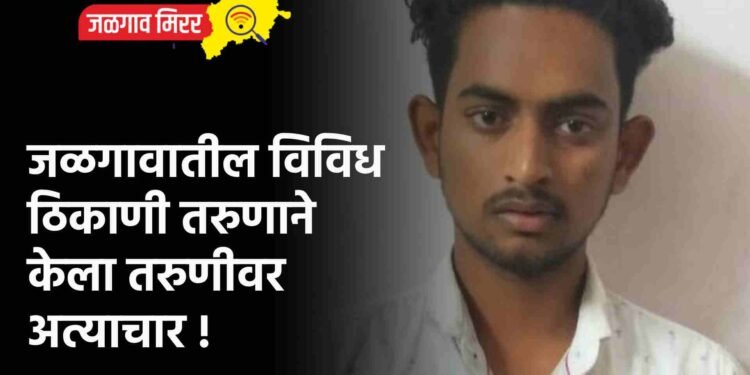 जळगावातील विविध ठिकाणी तरुणाने केला तरुणीवर अत्याचार !