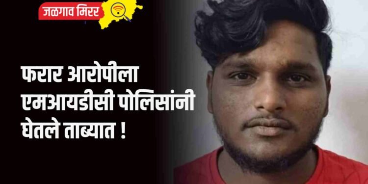 फरार आरोपीला एमआयडीसी पोलिसांनी घेतले ताब्यात !