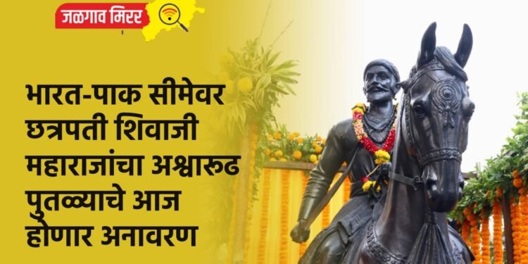 भारत-पाक सीमेवर छत्रपती शिवाजी महाराजांचा अश्वारूढ पुतळ्याचे आज होणार अनावरण