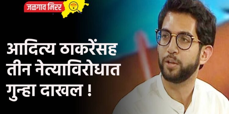 आदित्य ठाकरेंसह तीन नेत्याविरोधात गुन्हा दाखल !