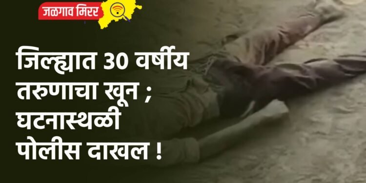 जिल्ह्यात ३० वर्षीय तरुणाचा खून ; घटनास्थळी पोलीस दाखल !