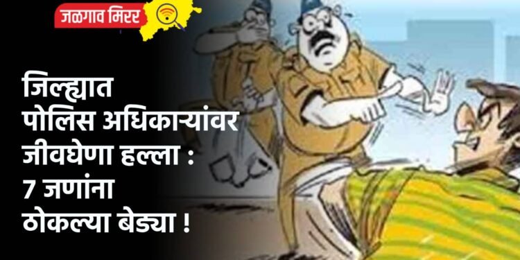 जिल्ह्यात पोलिस अधिकाऱ्यांवर जीवघेणा हल्ला : ७ जणांना ठोकल्या बेड्या !