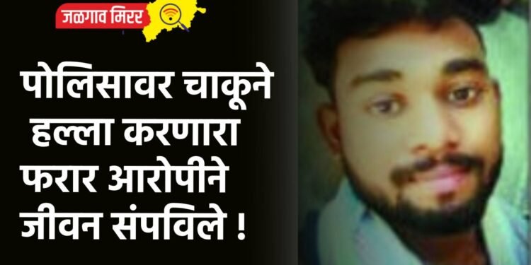 पोलिसावर चाकूने हल्ला करणारा फरार आरोपीने जीवन संपविले !