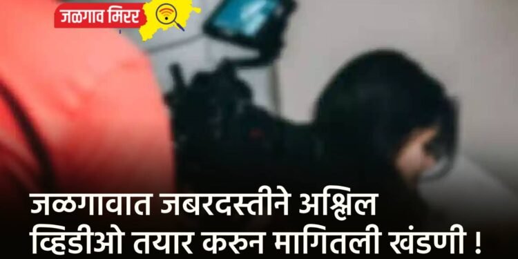 जळगावात जबरदस्तीने अश्लिल व्हिडीओ तयार करुन मागितली खंडणी !
