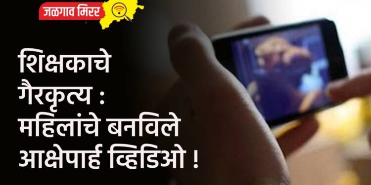 शिक्षकाचे गैरकृत्य : महिलांचे बनविले आक्षेपार्ह व्हिडिओ !