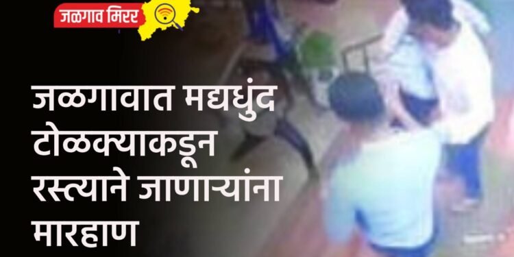 जळगावात मद्यधुंद टोळक्याकडून रस्त्याने जाणाऱ्यांना मारहाण