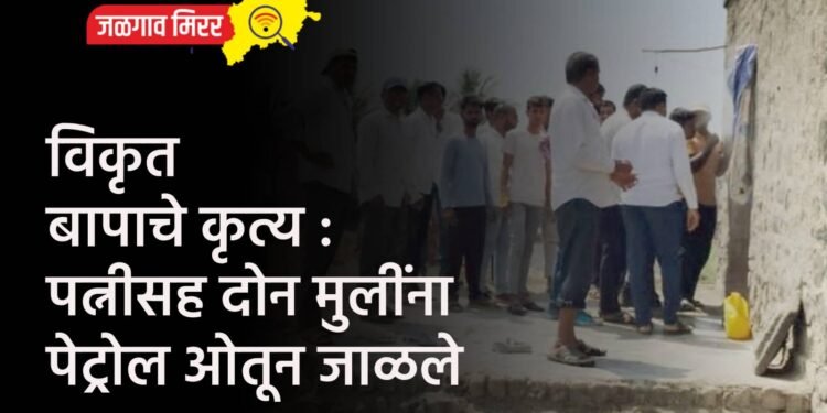 विकृत बापाचे कृत्य : पत्नीसह दोन मुलींना पेट्रोल ओतून जाळले