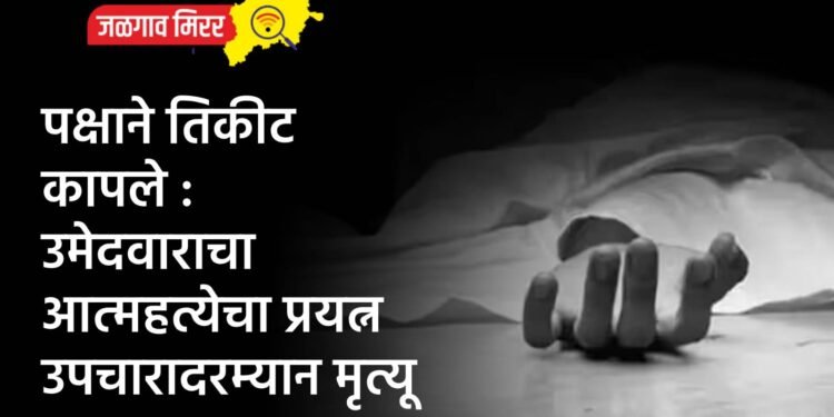 पक्षाने तिकीट कापले : उमेदवाराचा आत्महत्येचा प्रयत्न उपचारादरम्यान मृत्यू