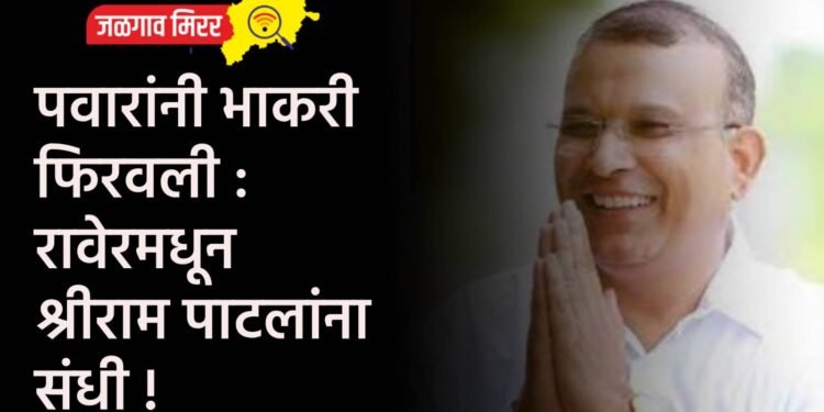 पवारांनी भाकरी फिरवली : रावेरमधून श्रीराम पाटलांना संधी !