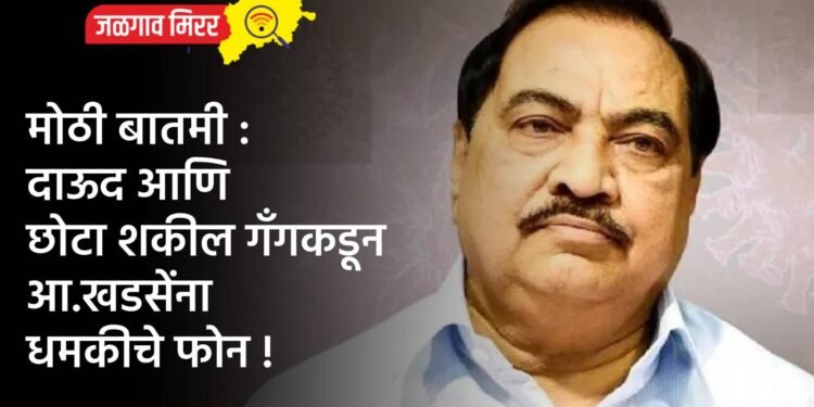 मोठी बातमी : दाऊद आणि छोटा शकील गँगकडून आ.खडसेंना धमकीचे फोन !