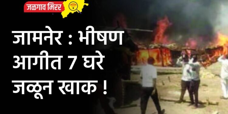 जामनेर : भीषण आगीत ७ घरे जळून खाक !