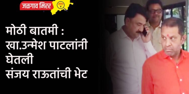 मोठी बातमी : खा.उन्मेश पाटलांनी घेतली संजय राऊतांची भेट