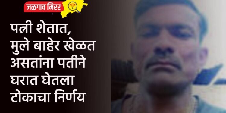 पत्नी शेतात, मुले बाहेर खेळत असतांना पतीने घरात घेतला टोकाचा निर्णय