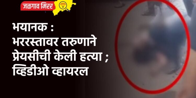 भयानक : भररस्तावर तरुणाने प्रेयसीची केली हत्या ; व्हिडीओ व्हायरल