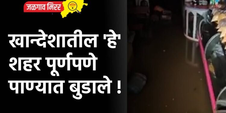 खान्देशातील ‘हे’ शहर पूर्णपणे पाण्यात बुडाले !