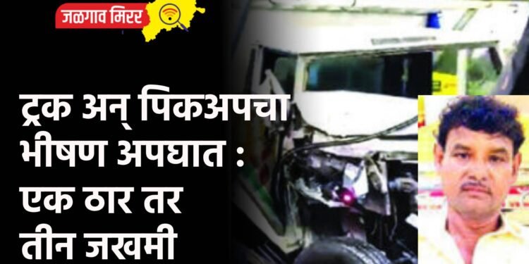 ट्रक अन् पिकअपचा भीषण अपघात : एक ठार तर तीन जखमी