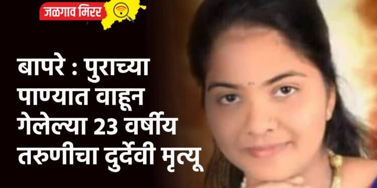बापरे : पुराच्या पाण्यात वाहून गेलेल्या २३ वर्षीय तरुणीचा दुर्देवी मृत्यू