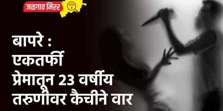 बापरे : एकतर्फी प्रेमातून २३ वर्षीय तरुणीवर कैचीने वार
