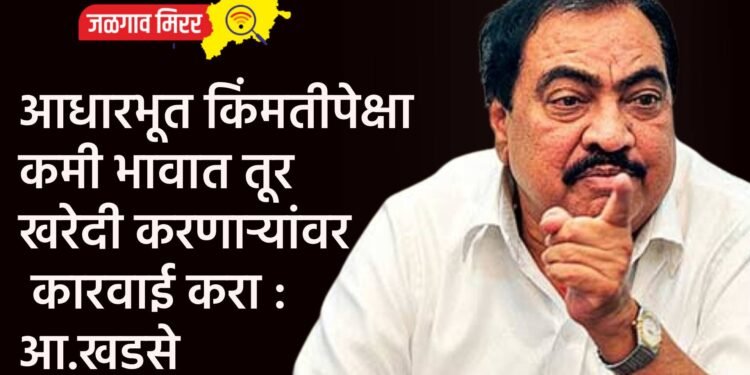 आधारभूत किंमतीपेक्षा कमी भावात तूर खरेदी करणाऱ्यांवर कारवाई करा : आ.एकनाथराव खडसे
