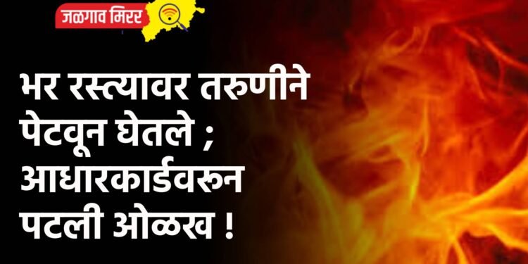 भर रस्त्यावर तरुणीने पेटवून घेतले ; आधारकार्डवरून पटली ओळख !