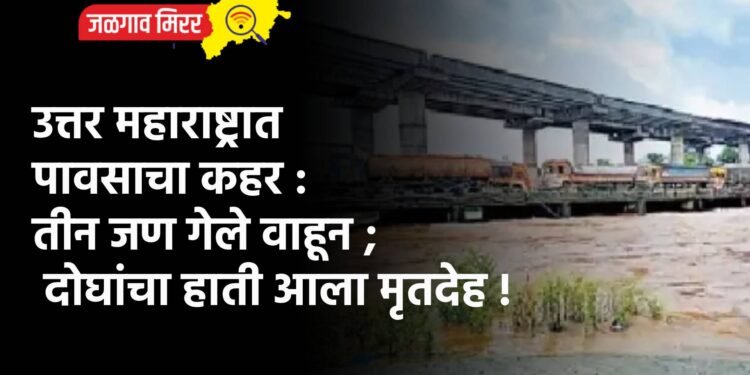उत्तर महाराष्ट्रात पावसाचा कहर : तीन जण गेले वाहून ; दोघांचा हाती आला मृतदेह !