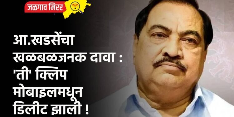 आ.खडसेंचा खळबळजनक दावा : ‘ती’ क्लिप मोबाइलमधून डिलीट झाली !