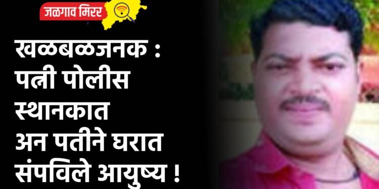 खळबळजनक : पत्नी पोलीस स्थानकात अन पतीने घरात संपविले आयुष्य !
