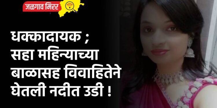 धक्कादायक ; सहा महिन्याच्या बाळासह विवाहितेने घेतली नदीत उडी !