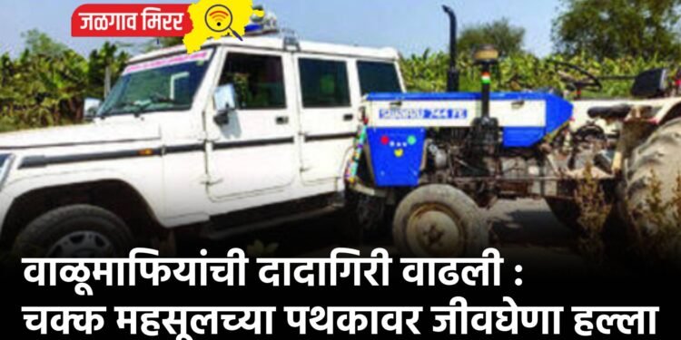 वाळूमाफियांची दादागिरी वाढली : चक्क महसूलच्या पथकावर जीवघेणा हल्ला