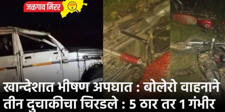 खान्देशात भीषण अपघात : बोलेरो वाहनाने तीन दुचाकीचा चिरडले : ५ ठार तर १ गंभीर