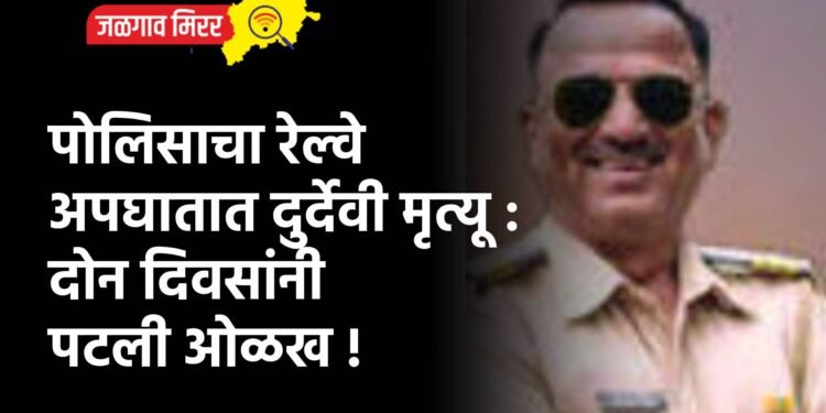 पोलिसाचा रेल्वे अपघातात दुर्देवी मृत्यू : दोन दिवसांनी पटली ओळख !