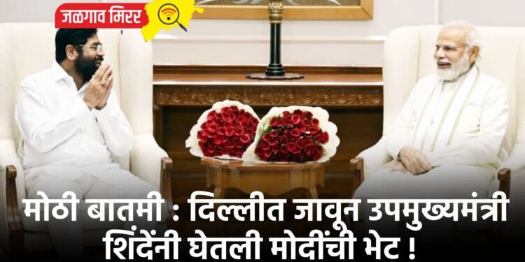 मोठी बातमी : दिल्लीत जावून उपमुख्यमंत्री शिंदेंनी घेतली मोदींची भेट !