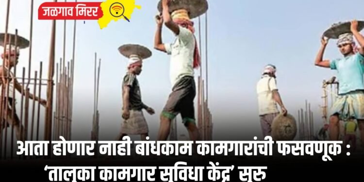 आता होणार नाही बांधकाम कामगारांची फसवणूक : ‘तालुका कामगार सुविधा केंद्र’ सुरु