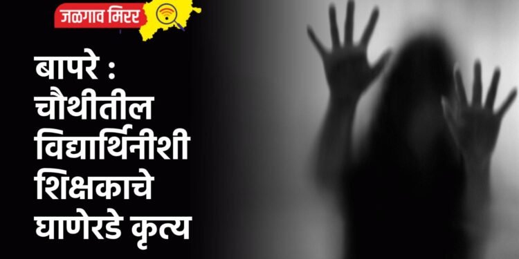 बापरे : चौथीतील विद्यार्थिनीशी शिक्षकाचे घाणेरडे कृत्य