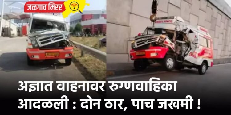 अज्ञात वाहनावर रुग्णवाहिका आदळली : दोन ठार, पाच जखमी !