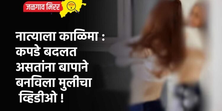 नात्याला काळिमा : कपडे बदलत असतांना बापाने बनविला मुलीचा व्हिडीओ !