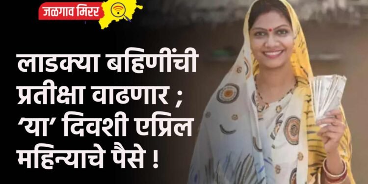 लाडक्या बहिणींची प्रतीक्षा वाढणार ; ‘या’ दिवशी एप्रिल महिन्याचे पैसे !