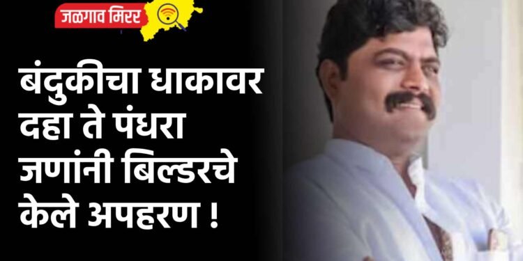 बंदुकीचा धाकावर दहा ते पंधरा जणांनी बिल्डरचे केले अपहरण !