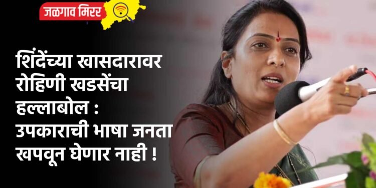 शिंदेंच्या खासदारावर रोहिणी खडसेंचा हल्लाबोल : उपकाराची भाषा जनता खपवून घेणार नाही !
