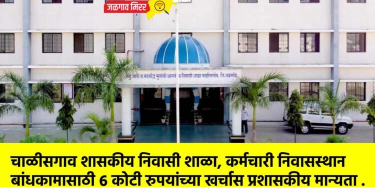 चाळीसगाव शासकीय निवासी शाळा, कर्मचारी निवासस्थान बांधकामासाठी ६ कोटी रुपयांच्या खर्चास प्रशासकीय मान्यता .