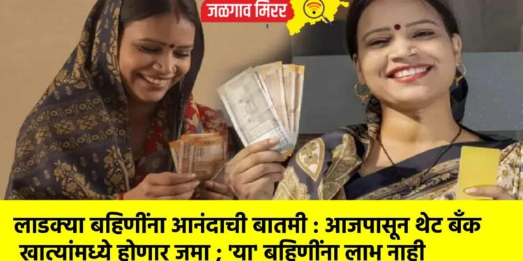 लाडक्या बहिणींना आनंदाची बातमी : आजपासून थेट बँक खात्यांमध्ये होणार जमा ; ‘या’ बहिणींना लाभ नाही