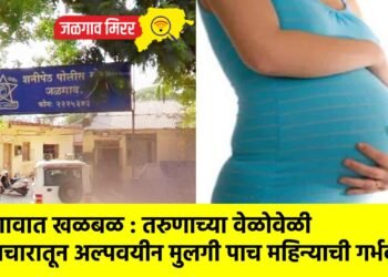 जळगावात खळबळ : तरुणाच्या वेळोवेळी अत्याचारातून अल्पवयीन मुलगी पाच महिन्याची गर्भवती !