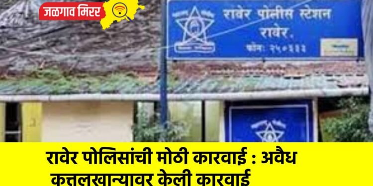 रावेर पोलिसांची मोठी कारवाई : अवैध कत्तलखान्यावर केली कारवाई